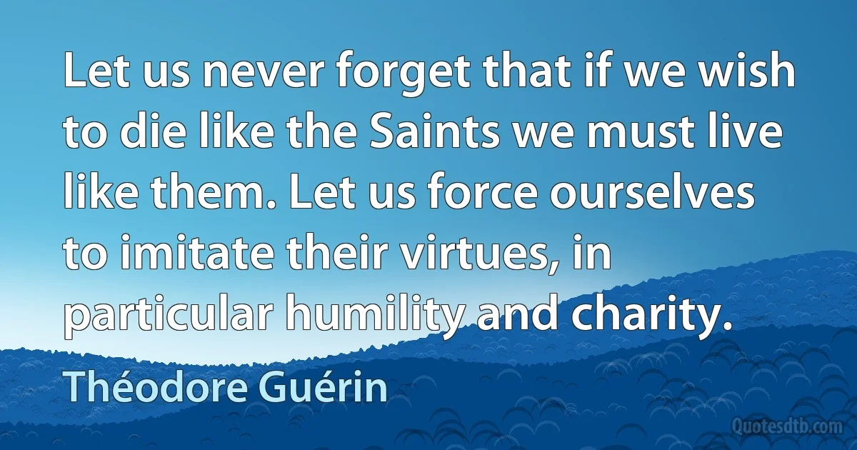 Let us never forget that if we wish to die like the Saints we must live like them. Let us force ourselves to imitate their virtues, in particular humility and charity. (Théodore Guérin)