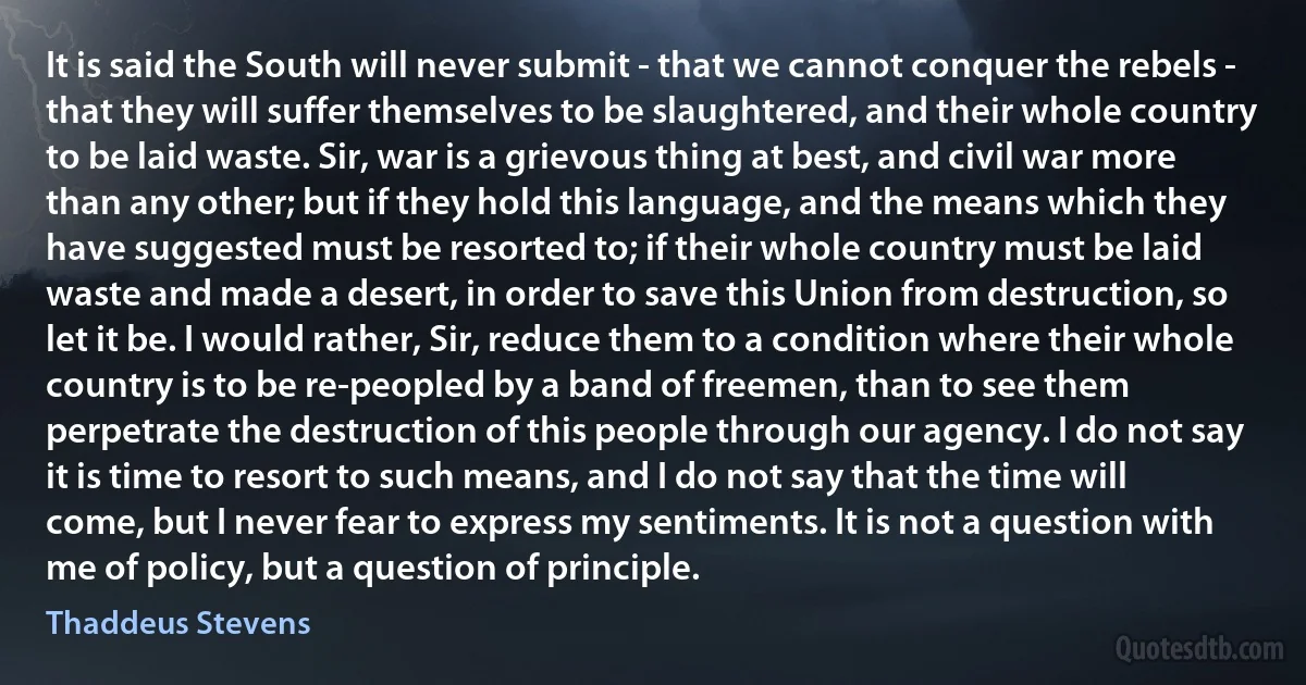 It is said the South will never submit - that we cannot conquer the rebels - that they will suffer themselves to be slaughtered, and their whole country to be laid waste. Sir, war is a grievous thing at best, and civil war more than any other; but if they hold this language, and the means which they have suggested must be resorted to; if their whole country must be laid waste and made a desert, in order to save this Union from destruction, so let it be. I would rather, Sir, reduce them to a condition where their whole country is to be re-peopled by a band of freemen, than to see them perpetrate the destruction of this people through our agency. I do not say it is time to resort to such means, and I do not say that the time will come, but I never fear to express my sentiments. It is not a question with me of policy, but a question of principle. (Thaddeus Stevens)