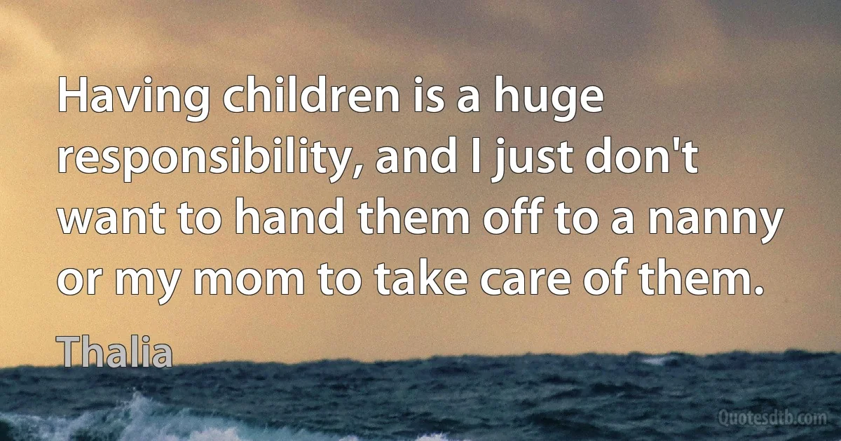 Having children is a huge responsibility, and I just don't want to hand them off to a nanny or my mom to take care of them. (Thalia)