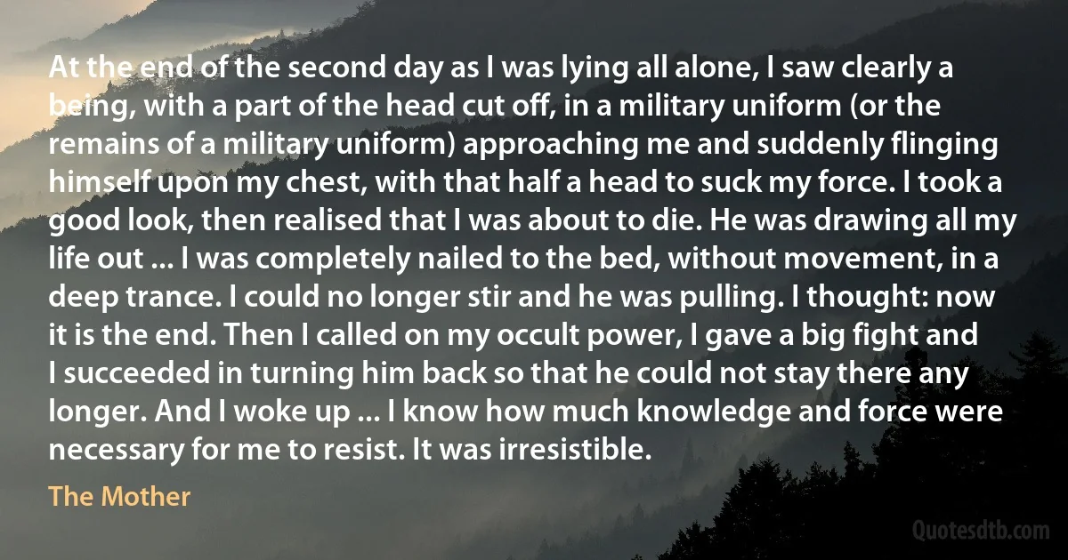 At the end of the second day as I was lying all alone, I saw clearly a being, with a part of the head cut off, in a military uniform (or the remains of a military uniform) approaching me and suddenly flinging himself upon my chest, with that half a head to suck my force. I took a good look, then realised that I was about to die. He was drawing all my life out ... I was completely nailed to the bed, without movement, in a deep trance. I could no longer stir and he was pulling. I thought: now it is the end. Then I called on my occult power, I gave a big fight and I succeeded in turning him back so that he could not stay there any longer. And I woke up ... I know how much knowledge and force were necessary for me to resist. It was irresistible. (The Mother)