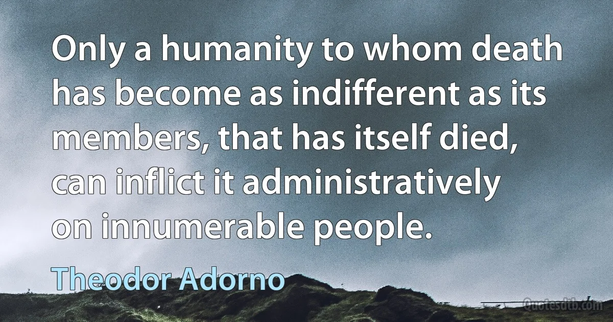 Only a humanity to whom death has become as indifferent as its members, that has itself died, can inflict it administratively on innumerable people. (Theodor Adorno)