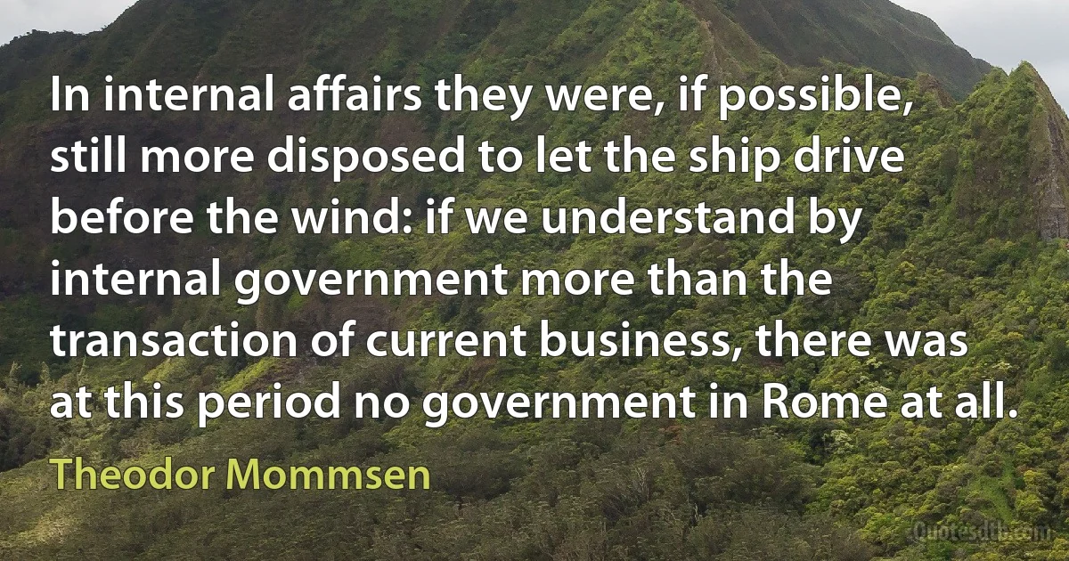 In internal affairs they were, if possible, still more disposed to let the ship drive before the wind: if we understand by internal government more than the transaction of current business, there was at this period no government in Rome at all. (Theodor Mommsen)