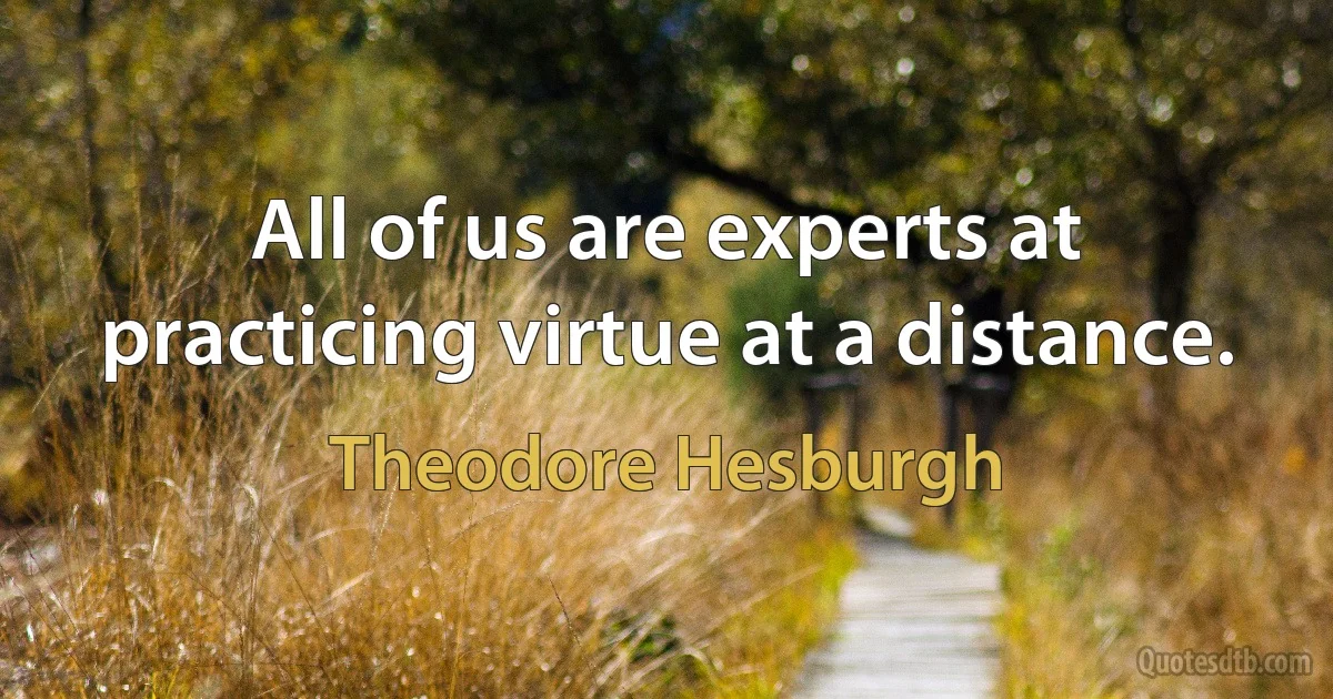 All of us are experts at practicing virtue at a distance. (Theodore Hesburgh)