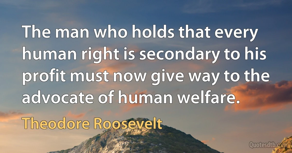 The man who holds that every human right is secondary to his profit must now give way to the advocate of human welfare. (Theodore Roosevelt)