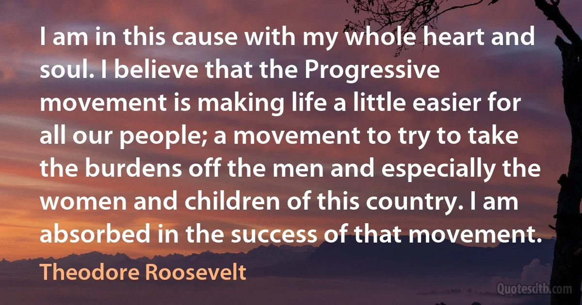 I am in this cause with my whole heart and soul. I believe that the Progressive movement is making life a little easier for all our people; a movement to try to take the burdens off the men and especially the women and children of this country. I am absorbed in the success of that movement. (Theodore Roosevelt)