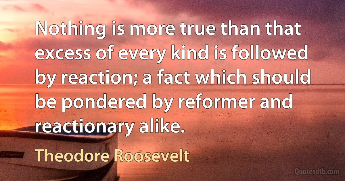 Nothing is more true than that excess of every kind is followed by reaction; a fact which should be pondered by reformer and reactionary alike. (Theodore Roosevelt)