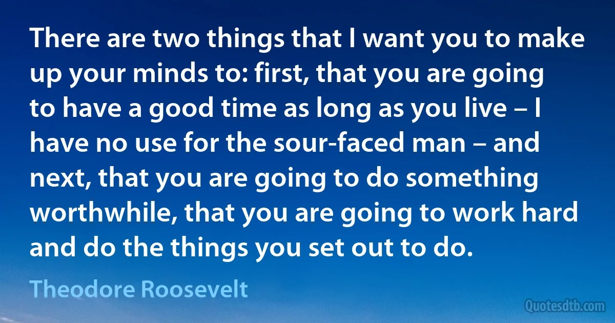 There are two things that I want you to make up your minds to: first, that you are going to have a good time as long as you live – I have no use for the sour-faced man – and next, that you are going to do something worthwhile, that you are going to work hard and do the things you set out to do. (Theodore Roosevelt)