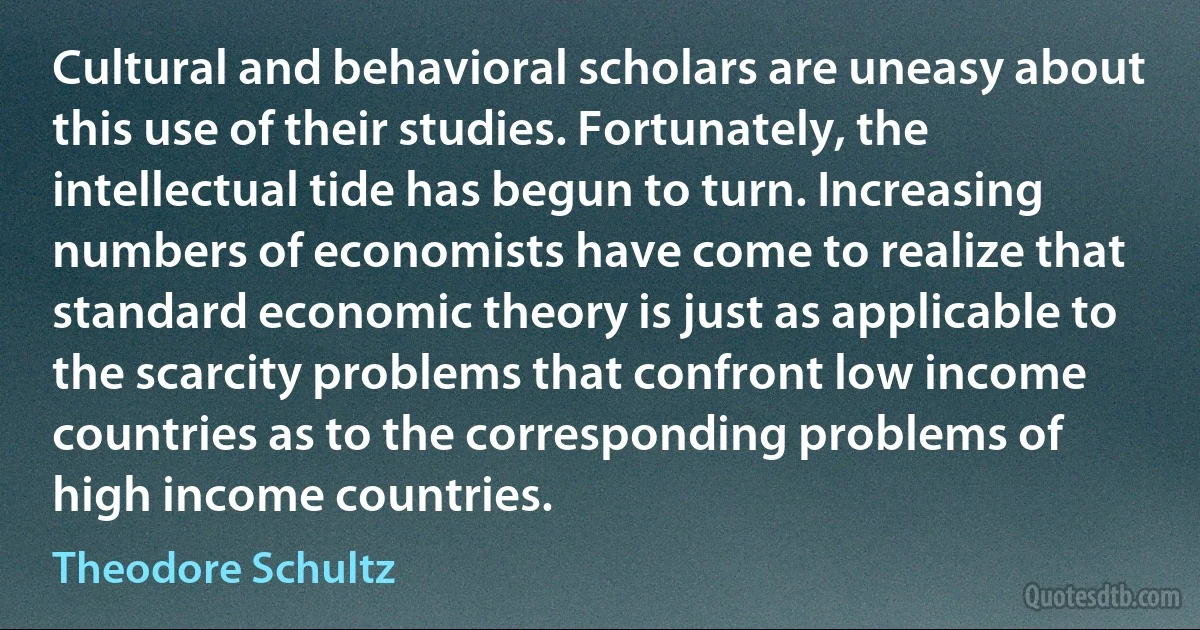 Cultural and behavioral scholars are uneasy about this use of their studies. Fortunately, the intellectual tide has begun to turn. Increasing numbers of economists have come to realize that standard economic theory is just as applicable to the scarcity problems that confront low income countries as to the corresponding problems of high income countries. (Theodore Schultz)