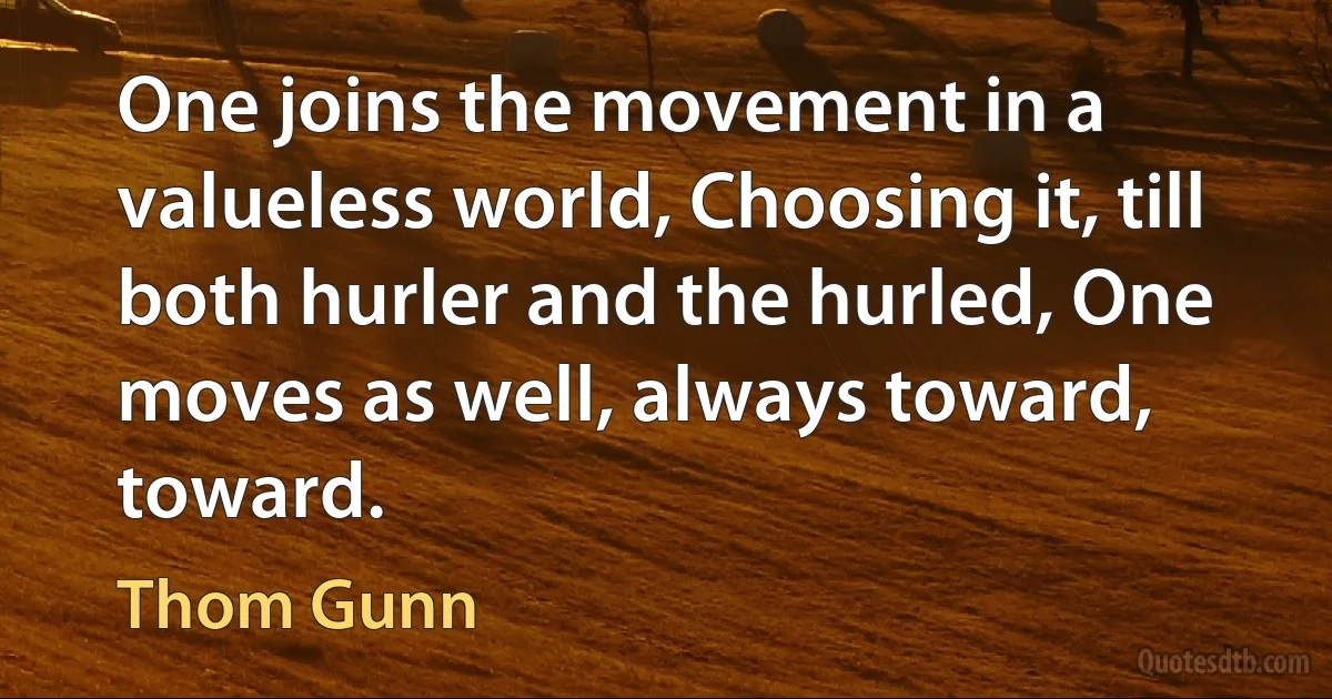 One joins the movement in a valueless world, Choosing it, till both hurler and the hurled, One moves as well, always toward, toward. (Thom Gunn)