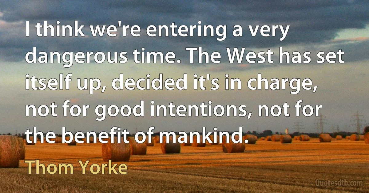 I think we're entering a very dangerous time. The West has set itself up, decided it's in charge, not for good intentions, not for the benefit of mankind. (Thom Yorke)