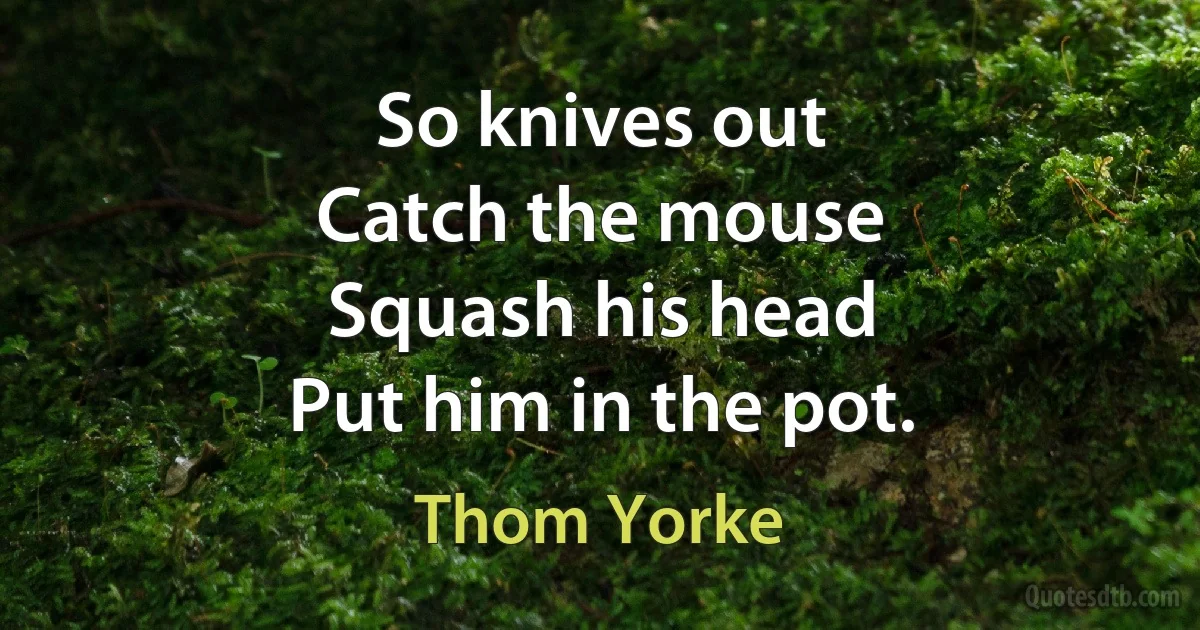 So knives out
Catch the mouse
Squash his head
Put him in the pot. (Thom Yorke)