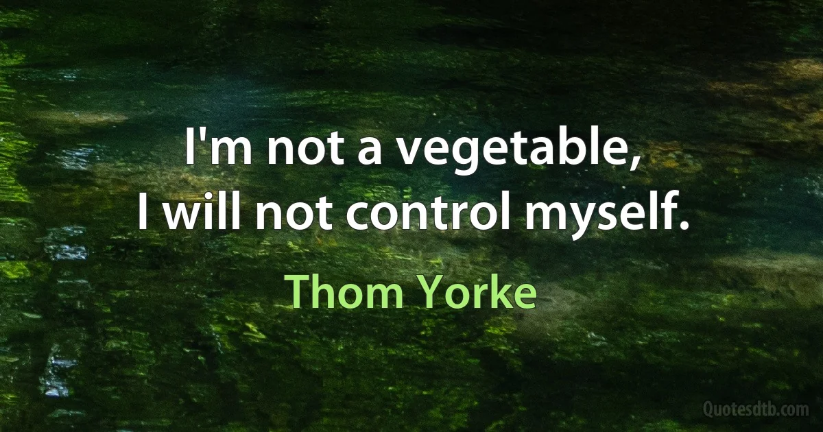 I'm not a vegetable,
I will not control myself. (Thom Yorke)