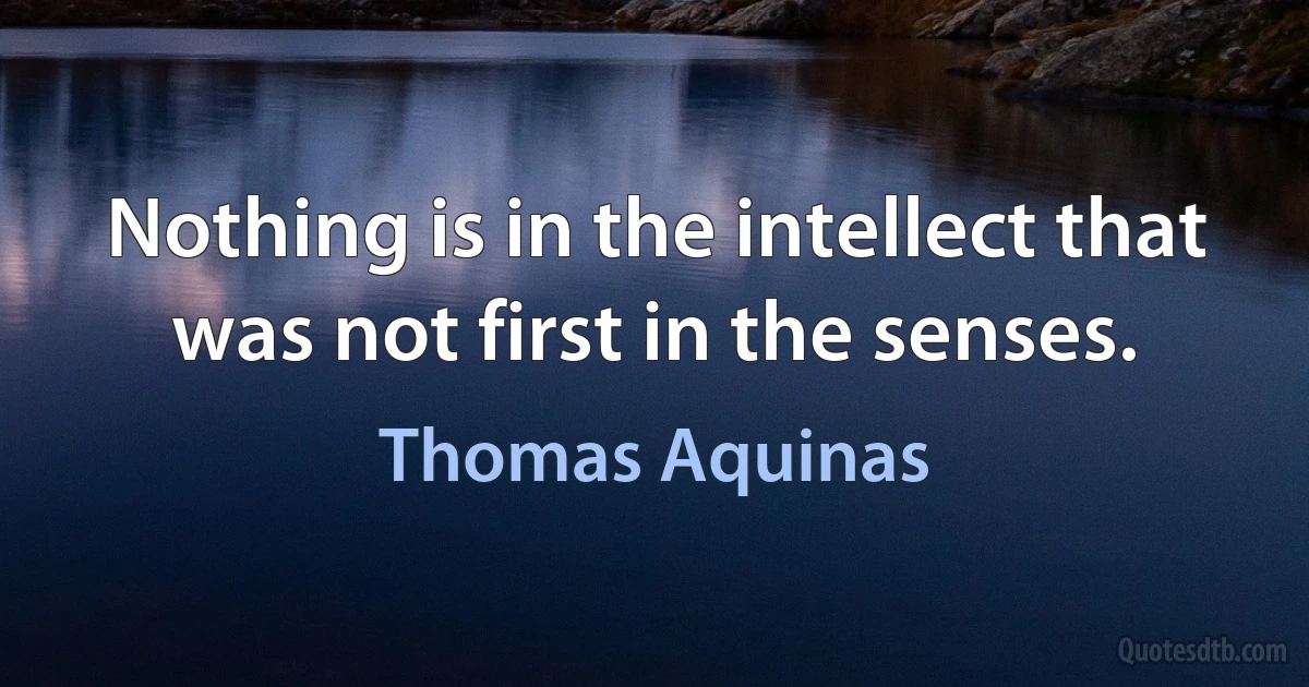 Nothing is in the intellect that was not first in the senses. (Thomas Aquinas)