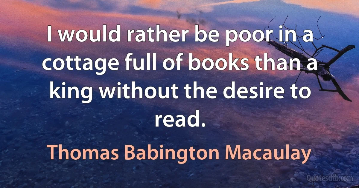 I would rather be poor in a cottage full of books than a king without the desire to read. (Thomas Babington Macaulay)