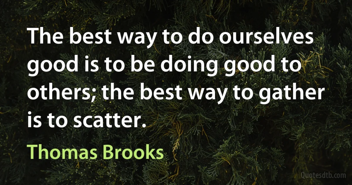 The best way to do ourselves good is to be doing good to others; the best way to gather is to scatter. (Thomas Brooks)