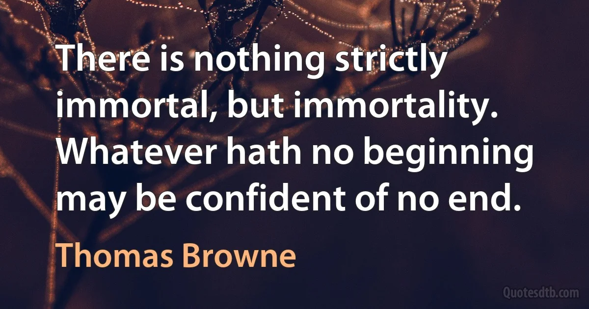 There is nothing strictly immortal, but immortality. Whatever hath no beginning may be confident of no end. (Thomas Browne)