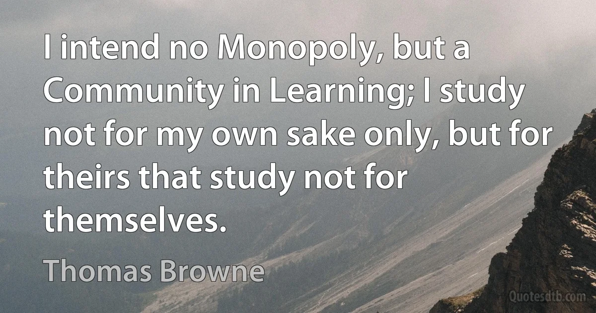 I intend no Monopoly, but a Community in Learning; I study not for my own sake only, but for theirs that study not for themselves. (Thomas Browne)