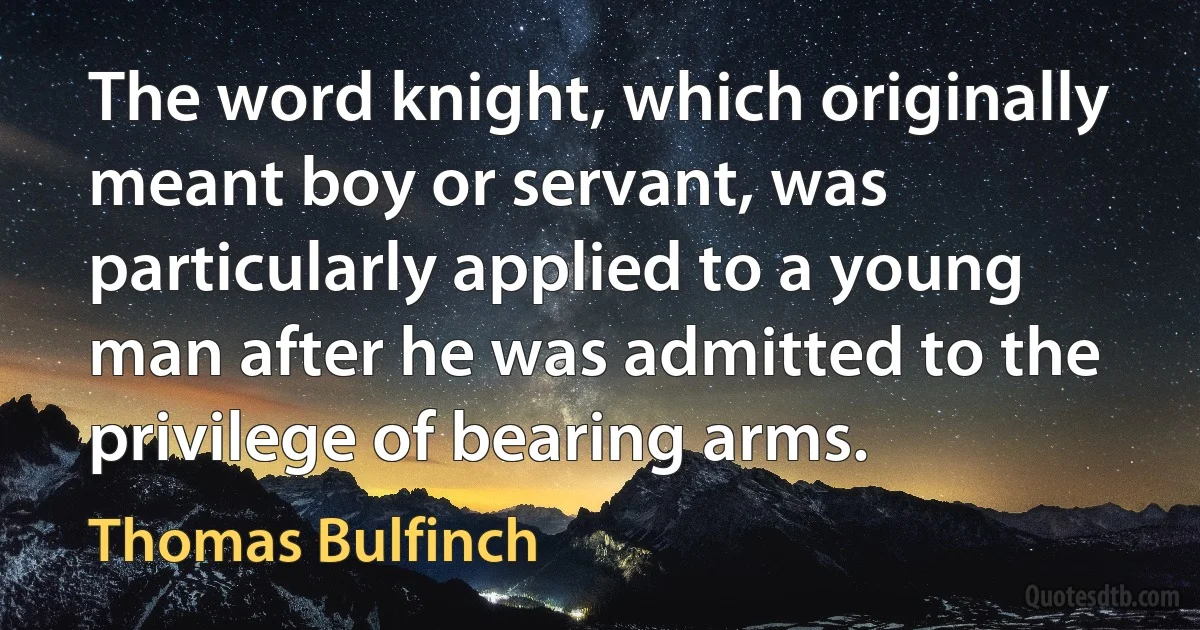 The word knight, which originally meant boy or servant, was particularly applied to a young man after he was admitted to the privilege of bearing arms. (Thomas Bulfinch)