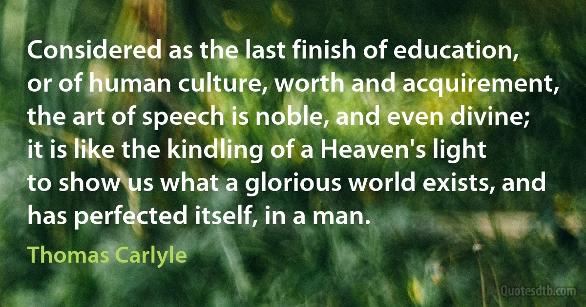 Considered as the last finish of education, or of human culture, worth and acquirement, the art of speech is noble, and even divine; it is like the kindling of a Heaven's light to show us what a glorious world exists, and has perfected itself, in a man. (Thomas Carlyle)