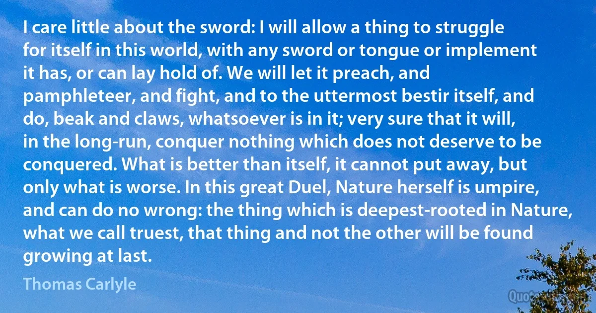 I care little about the sword: I will allow a thing to struggle for itself in this world, with any sword or tongue or implement it has, or can lay hold of. We will let it preach, and pamphleteer, and fight, and to the uttermost bestir itself, and do, beak and claws, whatsoever is in it; very sure that it will, in the long-run, conquer nothing which does not deserve to be conquered. What is better than itself, it cannot put away, but only what is worse. In this great Duel, Nature herself is umpire, and can do no wrong: the thing which is deepest-rooted in Nature, what we call truest, that thing and not the other will be found growing at last. (Thomas Carlyle)