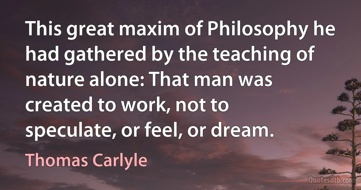 This great maxim of Philosophy he had gathered by the teaching of nature alone: That man was created to work, not to speculate, or feel, or dream. (Thomas Carlyle)