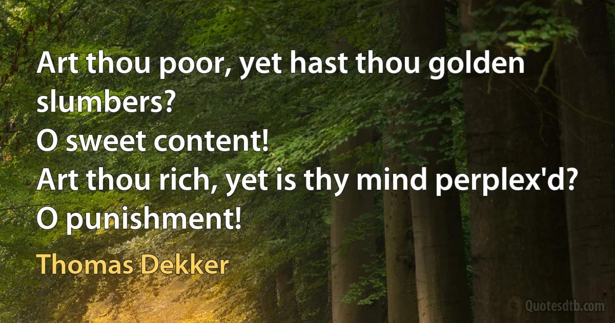 Art thou poor, yet hast thou golden slumbers?
O sweet content!
Art thou rich, yet is thy mind perplex'd?
O punishment! (Thomas Dekker)