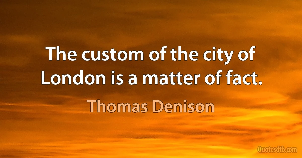 The custom of the city of London is a matter of fact. (Thomas Denison)