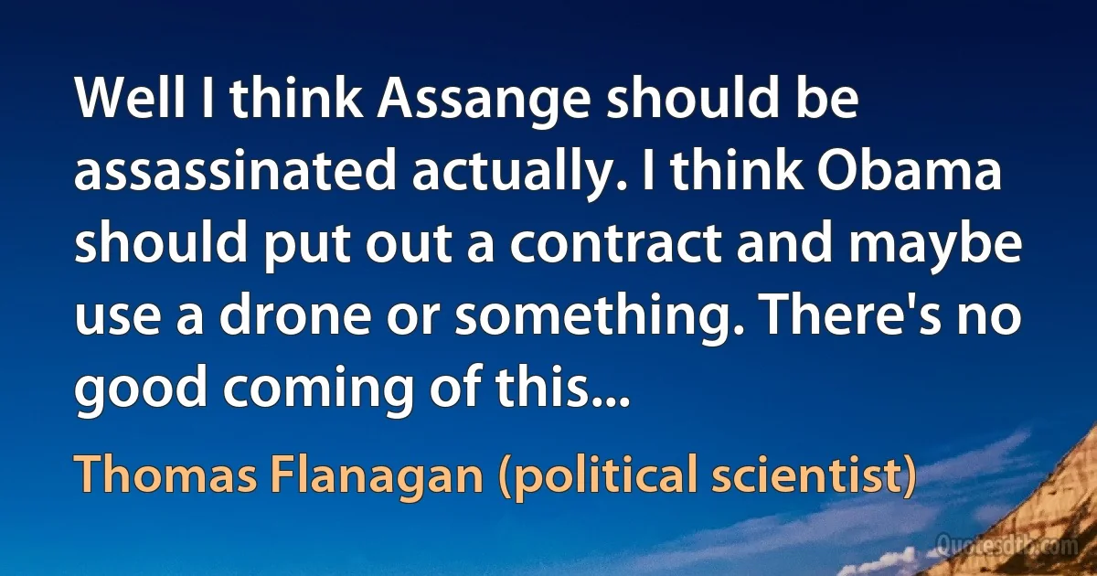 Well I think Assange should be assassinated actually. I think Obama should put out a contract and maybe use a drone or something. There's no good coming of this... (Thomas Flanagan (political scientist))