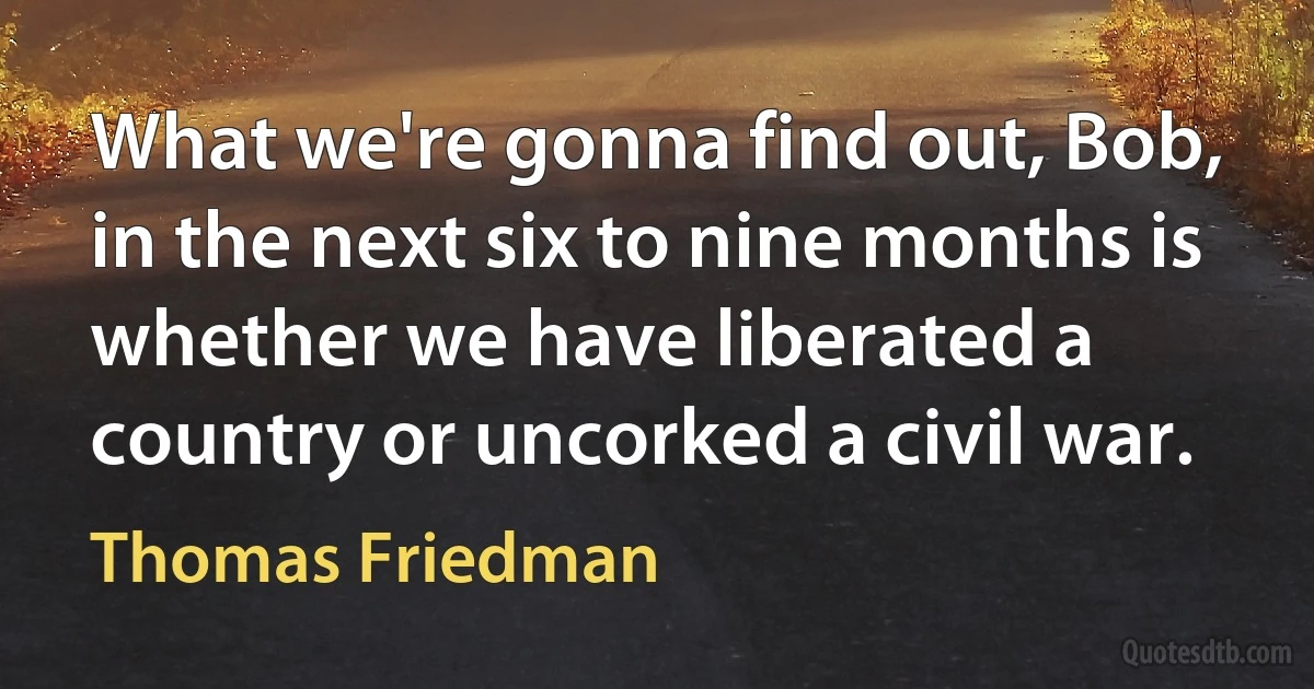 What we're gonna find out, Bob, in the next six to nine months is whether we have liberated a country or uncorked a civil war. (Thomas Friedman)