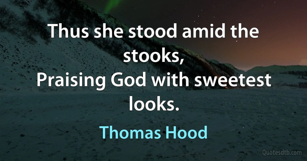 Thus she stood amid the stooks,
Praising God with sweetest looks. (Thomas Hood)