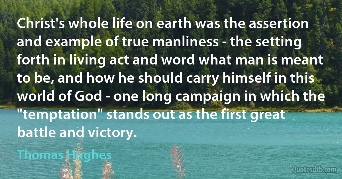 Christ's whole life on earth was the assertion and example of true manliness - the setting forth in living act and word what man is meant to be, and how he should carry himself in this world of God - one long campaign in which the "temptation" stands out as the first great battle and victory. (Thomas Hughes)