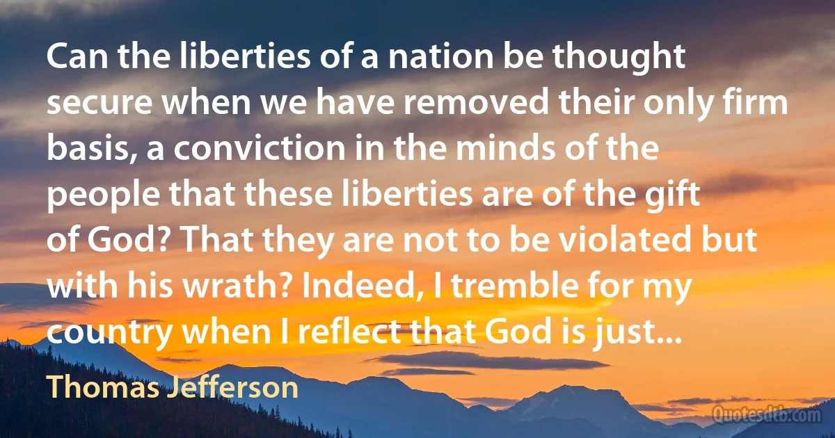 Can the liberties of a nation be thought secure when we have removed their only firm basis, a conviction in the minds of the people that these liberties are of the gift of God? That they are not to be violated but with his wrath? Indeed, I tremble for my country when I reflect that God is just... (Thomas Jefferson)