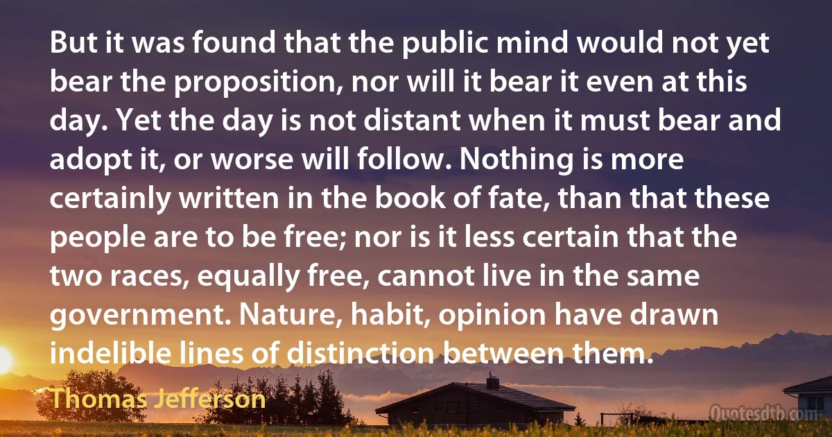 But it was found that the public mind would not yet bear the proposition, nor will it bear it even at this day. Yet the day is not distant when it must bear and adopt it, or worse will follow. Nothing is more certainly written in the book of fate, than that these people are to be free; nor is it less certain that the two races, equally free, cannot live in the same government. Nature, habit, opinion have drawn indelible lines of distinction between them. (Thomas Jefferson)