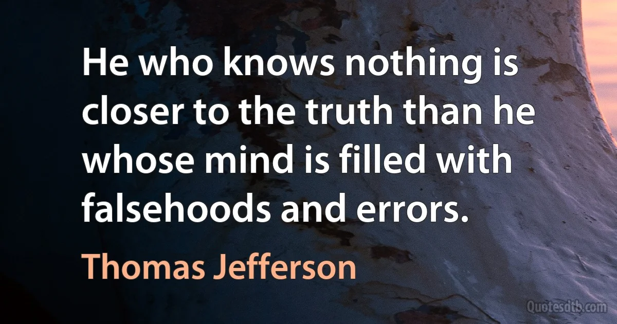 He who knows nothing is closer to the truth than he whose mind is filled with falsehoods and errors. (Thomas Jefferson)