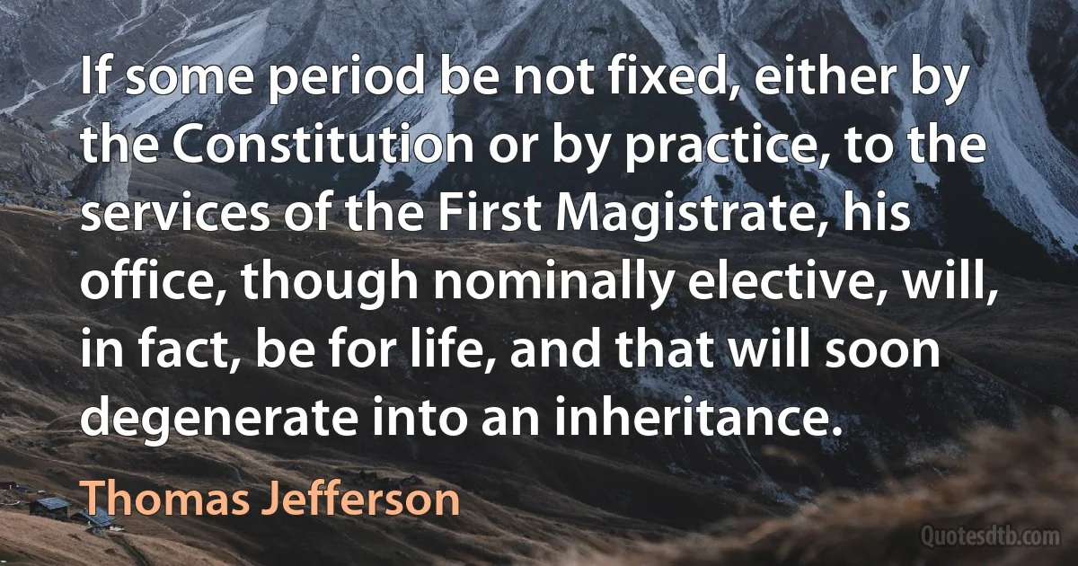 If some period be not fixed, either by the Constitution or by practice, to the services of the First Magistrate, his office, though nominally elective, will, in fact, be for life, and that will soon degenerate into an inheritance. (Thomas Jefferson)