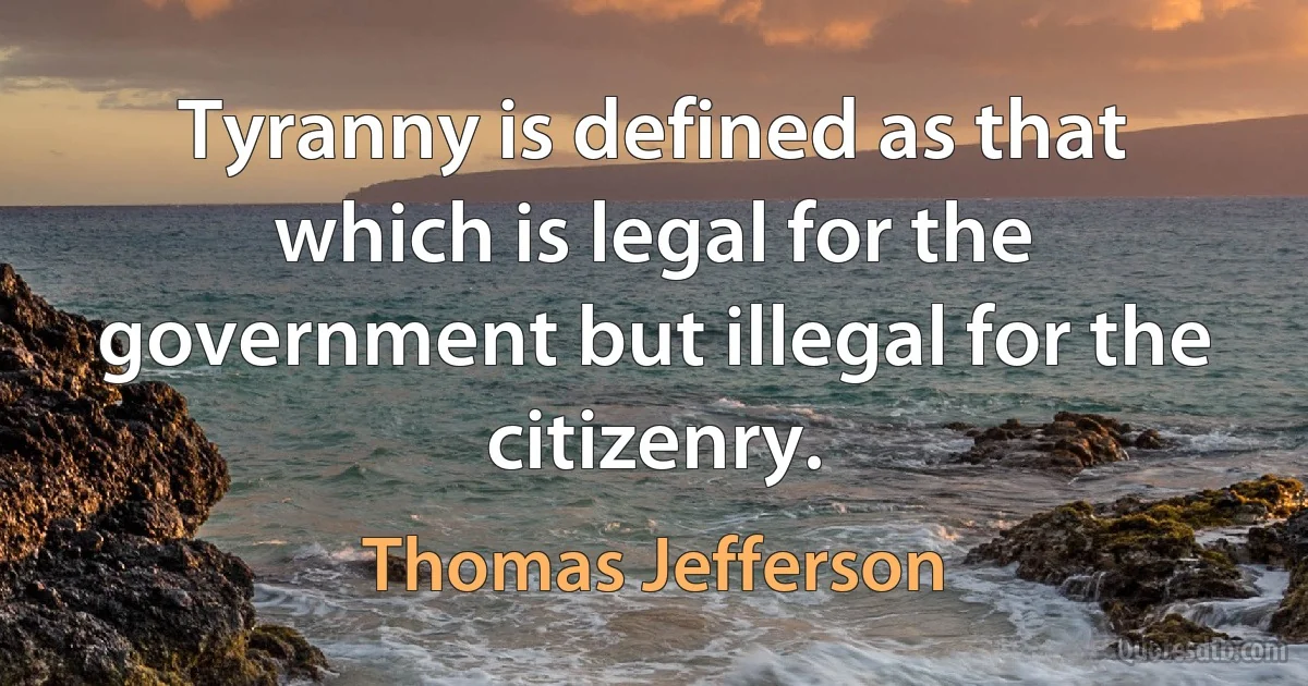 Tyranny is defined as that which is legal for the government but illegal for the citizenry. (Thomas Jefferson)