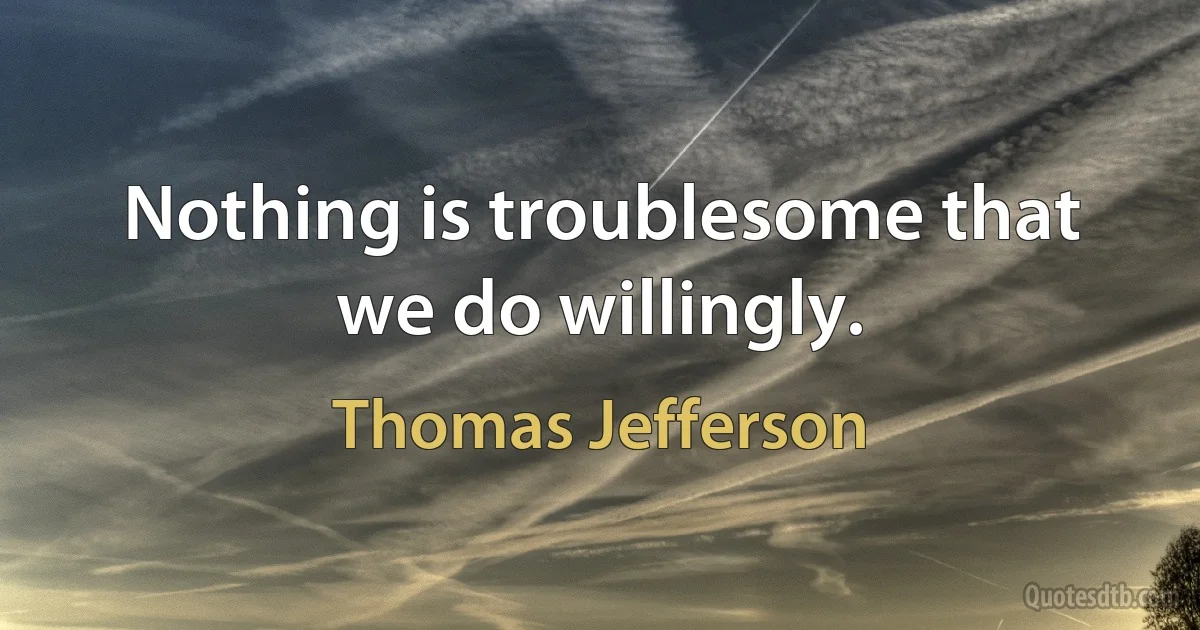 Nothing is troublesome that we do willingly. (Thomas Jefferson)