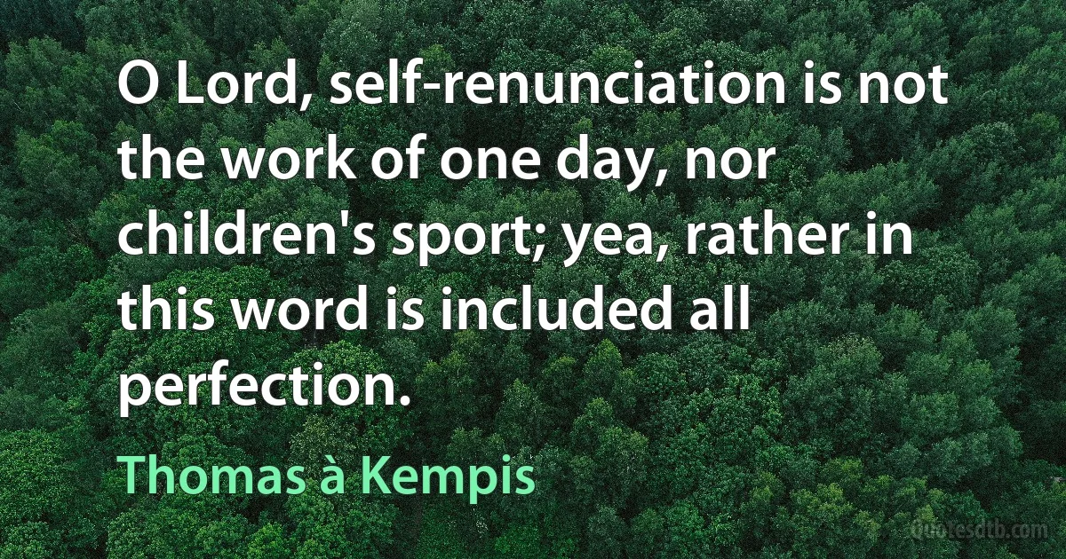 O Lord, self-renunciation is not the work of one day, nor children's sport; yea, rather in this word is included all perfection. (Thomas à Kempis)