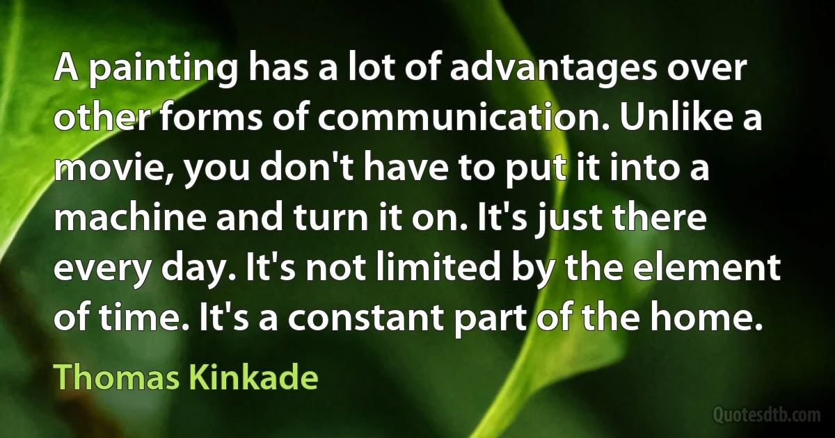 A painting has a lot of advantages over other forms of communication. Unlike a movie, you don't have to put it into a machine and turn it on. It's just there every day. It's not limited by the element of time. It's a constant part of the home. (Thomas Kinkade)