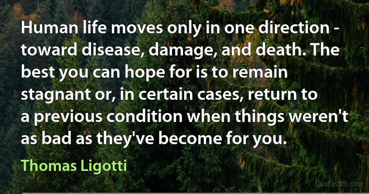 Human life moves only in one direction - toward disease, damage, and death. The best you can hope for is to remain stagnant or, in certain cases, return to a previous condition when things weren't as bad as they've become for you. (Thomas Ligotti)