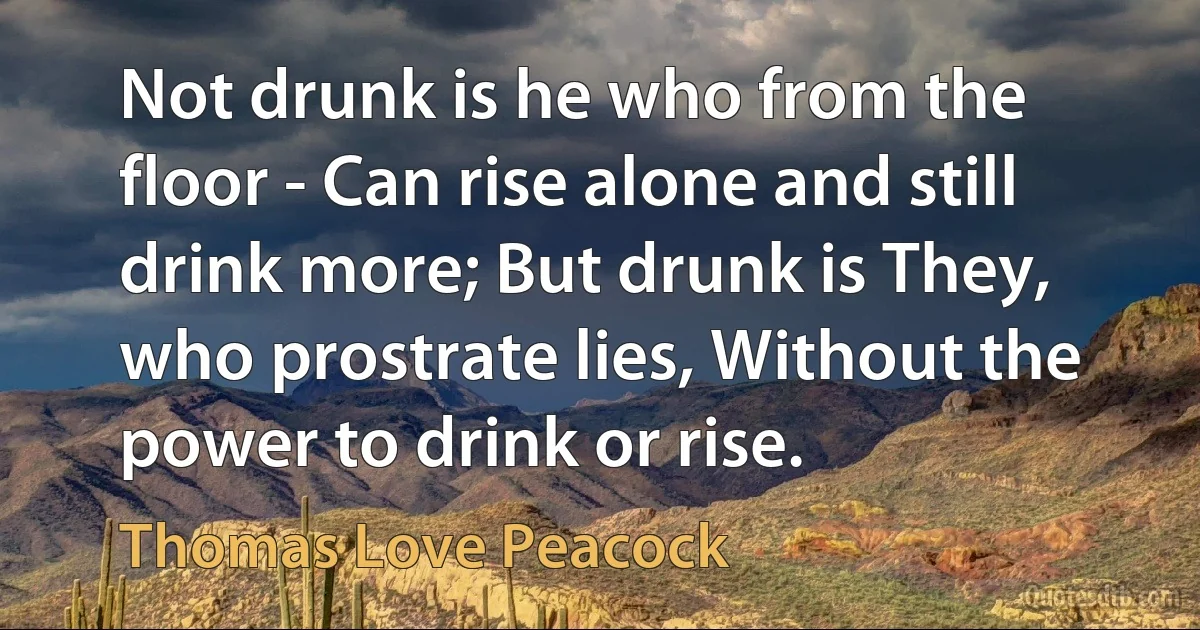 Not drunk is he who from the floor - Can rise alone and still drink more; But drunk is They, who prostrate lies, Without the power to drink or rise. (Thomas Love Peacock)