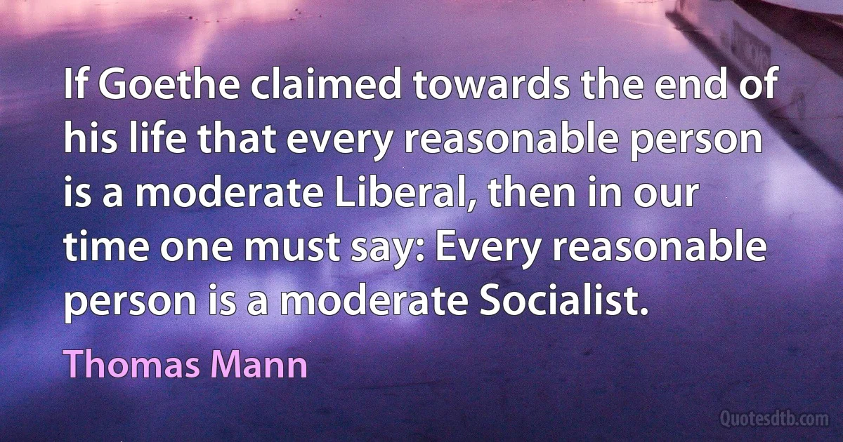 If Goethe claimed towards the end of his life that every reasonable person is a moderate Liberal, then in our time one must say: Every reasonable person is a moderate Socialist. (Thomas Mann)