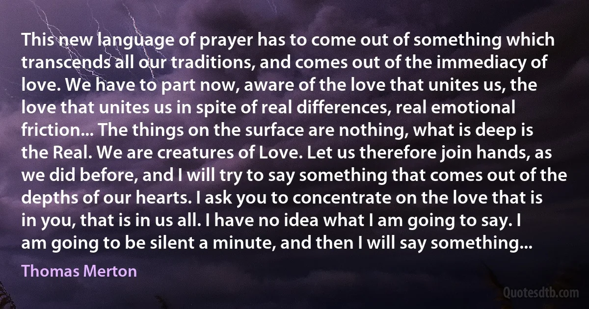 This new language of prayer has to come out of something which transcends all our traditions, and comes out of the immediacy of love. We have to part now, aware of the love that unites us, the love that unites us in spite of real differences, real emotional friction... The things on the surface are nothing, what is deep is the Real. We are creatures of Love. Let us therefore join hands, as we did before, and I will try to say something that comes out of the depths of our hearts. I ask you to concentrate on the love that is in you, that is in us all. I have no idea what I am going to say. I am going to be silent a minute, and then I will say something... (Thomas Merton)