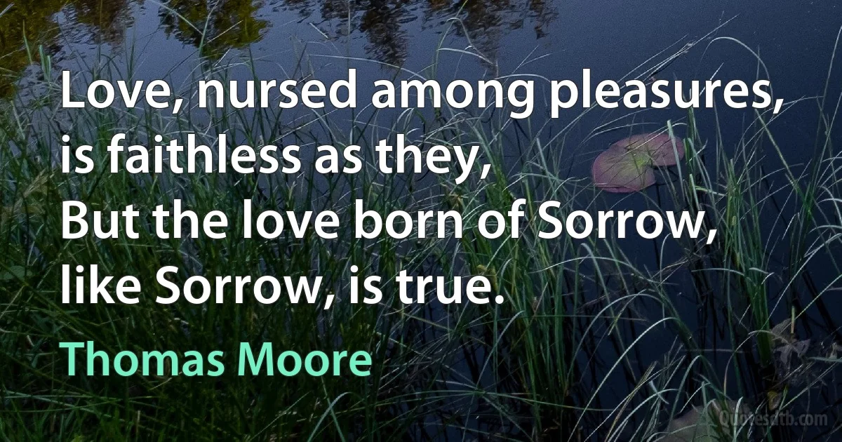 Love, nursed among pleasures, is faithless as they,
But the love born of Sorrow, like Sorrow, is true. (Thomas Moore)