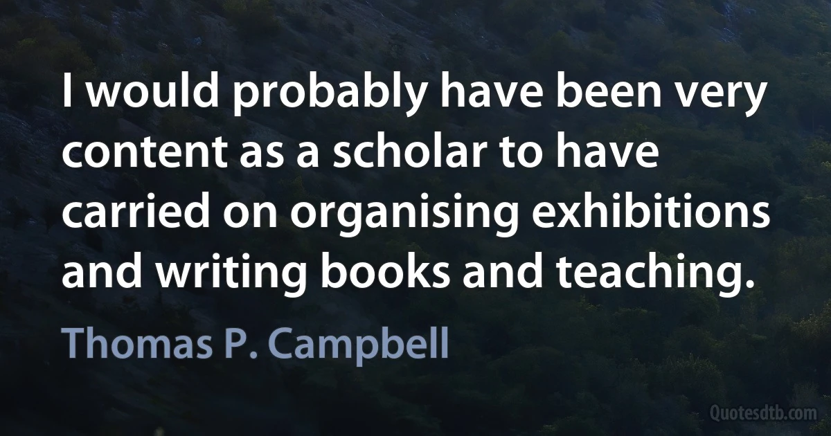 I would probably have been very content as a scholar to have carried on organising exhibitions and writing books and teaching. (Thomas P. Campbell)