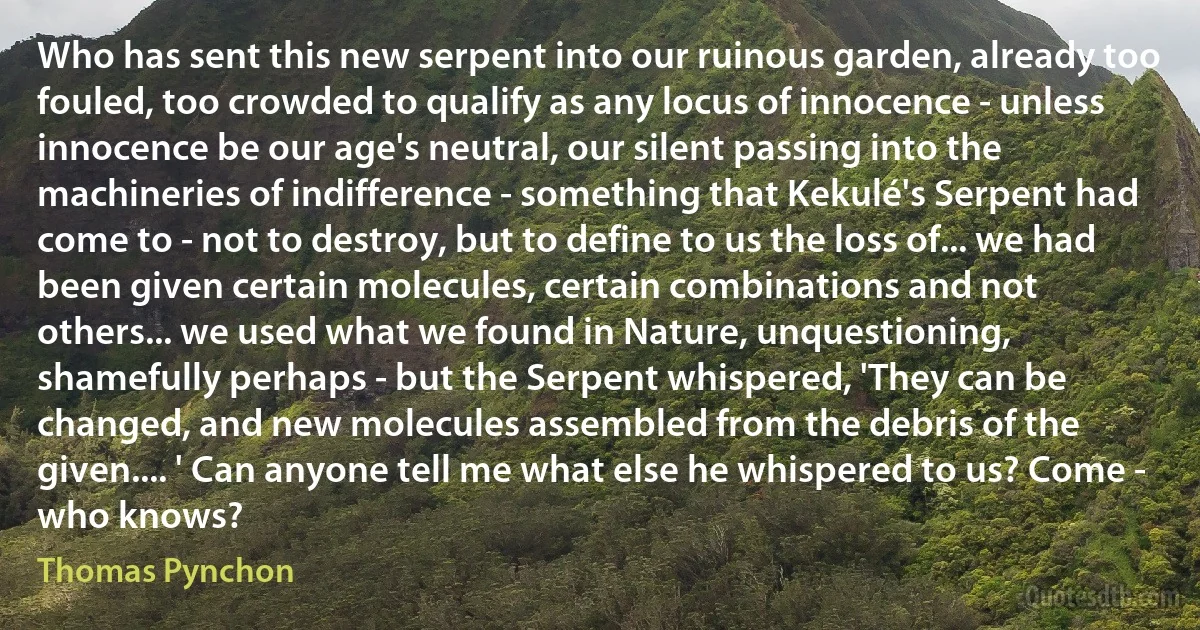 Who has sent this new serpent into our ruinous garden, already too fouled, too crowded to qualify as any locus of innocence - unless innocence be our age's neutral, our silent passing into the machineries of indifference - something that Kekulé's Serpent had come to - not to destroy, but to define to us the loss of... we had been given certain molecules, certain combinations and not others... we used what we found in Nature, unquestioning, shamefully perhaps - but the Serpent whispered, 'They can be changed, and new molecules assembled from the debris of the given.... ' Can anyone tell me what else he whispered to us? Come - who knows? (Thomas Pynchon)