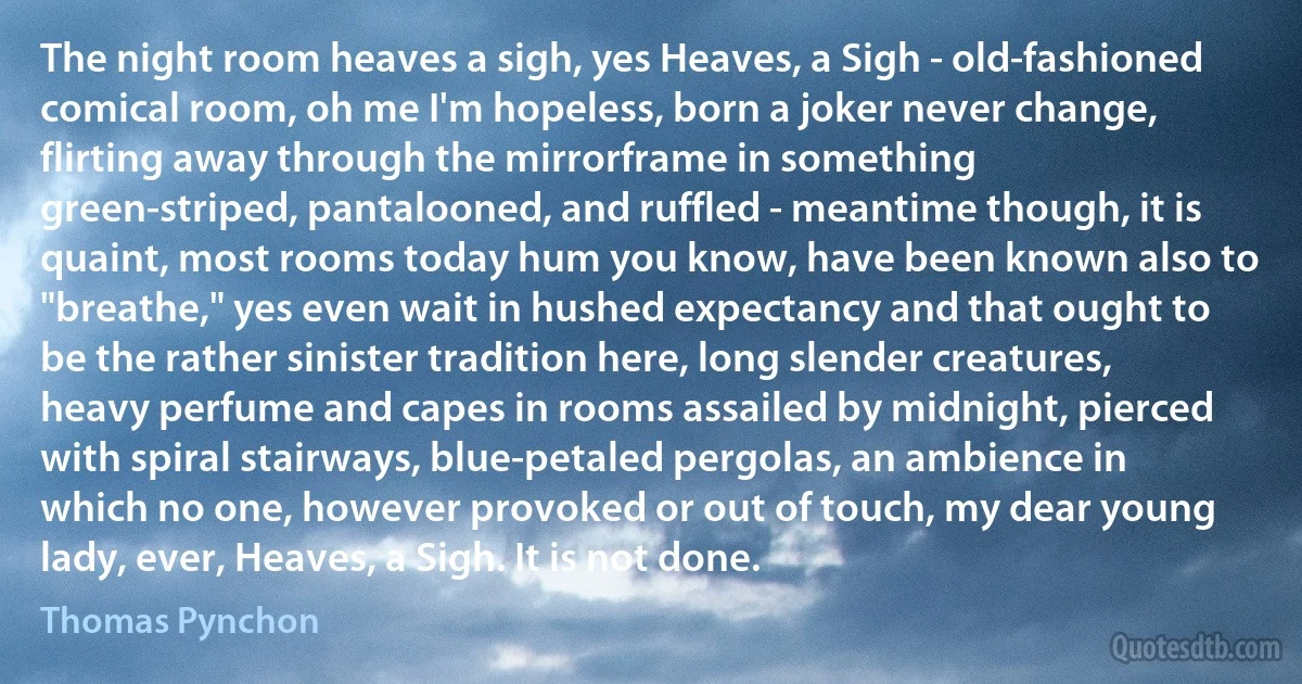 The night room heaves a sigh, yes Heaves, a Sigh - old-fashioned comical room, oh me I'm hopeless, born a joker never change, flirting away through the mirrorframe in something green-striped, pantalooned, and ruffled - meantime though, it is quaint, most rooms today hum you know, have been known also to "breathe," yes even wait in hushed expectancy and that ought to be the rather sinister tradition here, long slender creatures, heavy perfume and capes in rooms assailed by midnight, pierced with spiral stairways, blue-petaled pergolas, an ambience in which no one, however provoked or out of touch, my dear young lady, ever, Heaves, a Sigh. It is not done. (Thomas Pynchon)