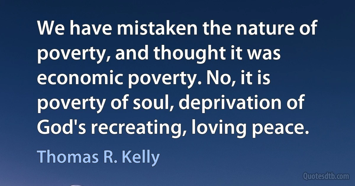 We have mistaken the nature of poverty, and thought it was economic poverty. No, it is poverty of soul, deprivation of God's recreating, loving peace. (Thomas R. Kelly)