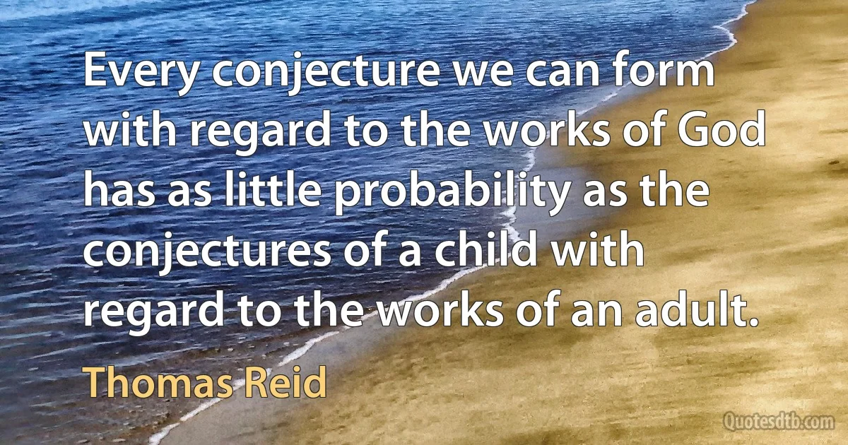 Every conjecture we can form with regard to the works of God has as little probability as the conjectures of a child with regard to the works of an adult. (Thomas Reid)