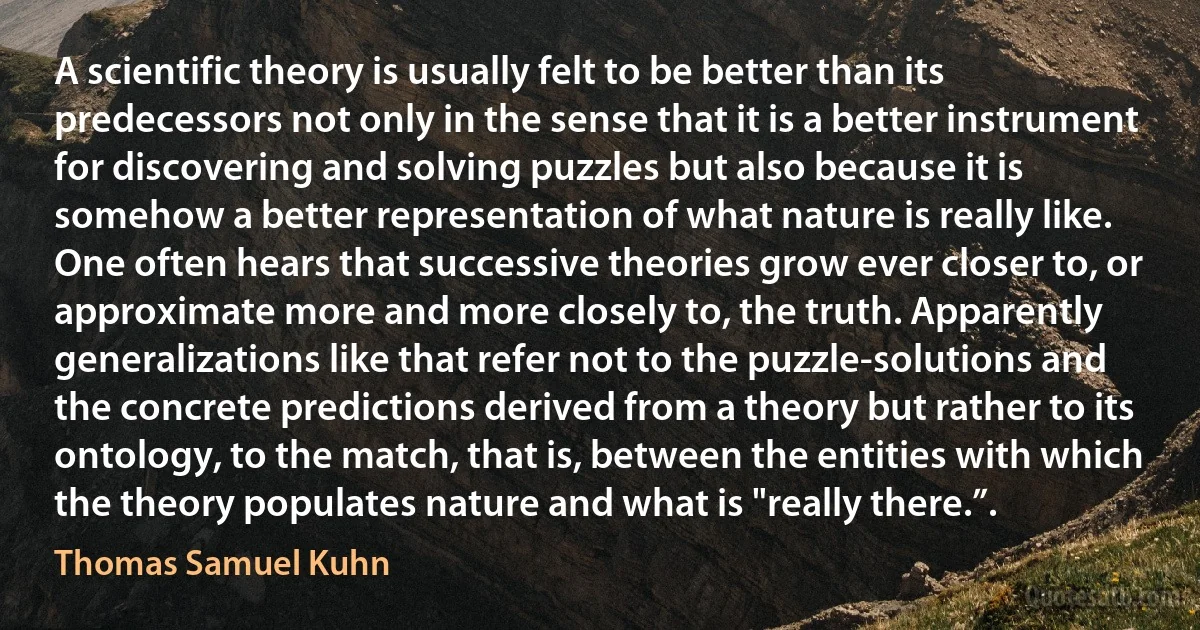 A scientific theory is usually felt to be better than its predecessors not only in the sense that it is a better instrument for discovering and solving puzzles but also because it is somehow a better representation of what nature is really like. One often hears that successive theories grow ever closer to, or approximate more and more closely to, the truth. Apparently generalizations like that refer not to the puzzle-solutions and the concrete predictions derived from a theory but rather to its ontology, to the match, that is, between the entities with which the theory populates nature and what is "really there.”. (Thomas Samuel Kuhn)